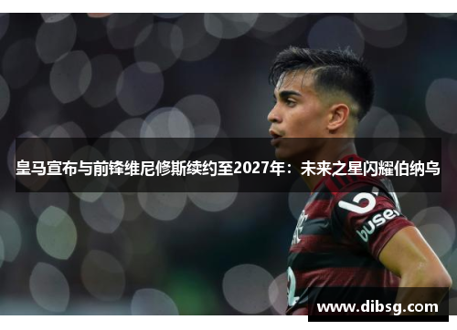 皇马宣布与前锋维尼修斯续约至2027年：未来之星闪耀伯纳乌